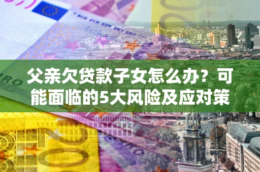 武汉父亲欠贷款子女怎么办?可能面临的5大风险及应对策略 武汉父亲欠贷款子女怎么办?可能面临的5大风险及应对策略