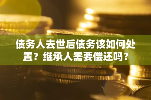 武汉债务人去世后债务该如何处置？继承人需要偿还吗？