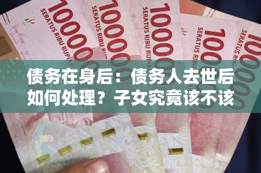 武汉债务在身后：债务人去世后如何处理？子女究竟该不该还钱？