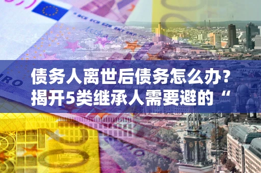 武汉债务人离世后债务怎么办？揭开5类继承人需要避的“坑”
