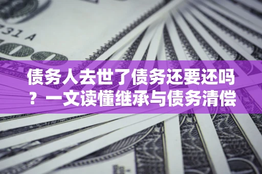 武汉债务人去世了债务还要还吗？一文读懂继承与债务清偿